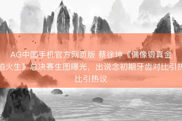AG中国手机官方网页版 蔡徐坤《偶像锻真金不怕火生》总决赛生图曝光，出说念初期牙齿对比引热议