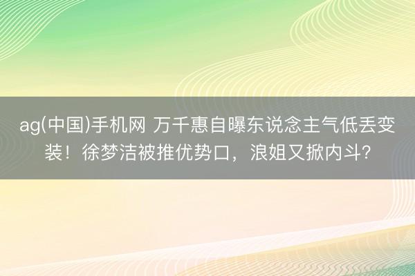 ag(中国)手机网 万千惠自曝东说念主气低丢变装！徐梦洁被推优势口，浪姐又掀内斗？