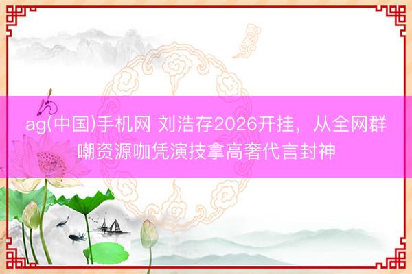 ag(中国)手机网 刘浩存2026开挂，从全网群嘲资源咖凭演技拿高奢代言封神