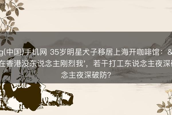 ag(中国)手机网 35岁明星犬子移居上海开咖啡馆：'在香港没东说念主刚烈我'，若干打工东说念主夜深破防？