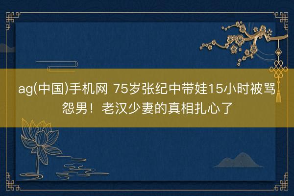 ag(中国)手机网 75岁张纪中带娃15小时被骂怨男!老汉少妻的真相扎心了