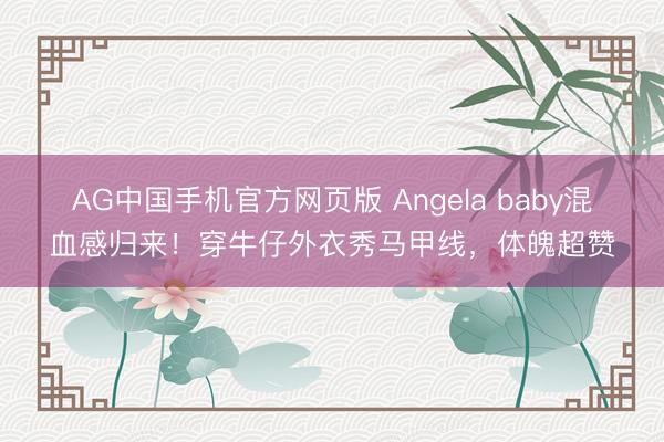 AG中国手机官方网页版 Angela baby混血感归来！穿牛仔外衣秀马甲线，体魄超赞