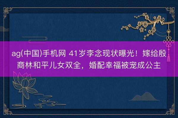 ag(中国)手机网 41岁李念现状曝光！嫁给殷商林和平儿女双全，婚配幸福被宠成公主