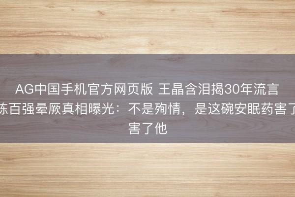 AG中国手机官方网页版 王晶含泪揭30年流言！陈百强晕厥真相曝光：不是殉情，是这碗安眠药害了他