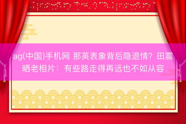 ag(中国)手机网 那英表象背后隐退情？田震晒老相片：有些路走得再远也不如从容
