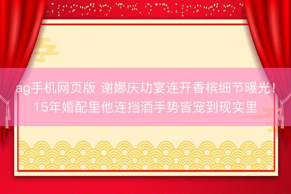ag手机网页版 谢娜庆功宴连开香槟细节曝光！15年婚配里他连挡酒手势皆宠到现实里