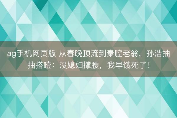 ag手机网页版 从春晚顶流到秦腔老翁，孙浩抽抽搭噎：没媳妇撑腰，我早饿死了！