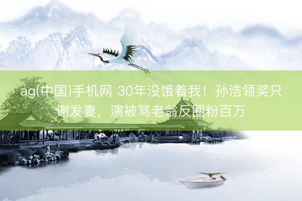 ag(中国)手机网 30年没饿着我！孙浩领奖只谢发妻，演被骂老翁反圈粉百万