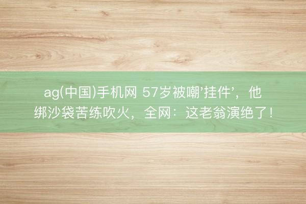 ag(中国)手机网 57岁被嘲'挂件'，他绑沙袋苦练吹火，全网：这老翁演绝了！