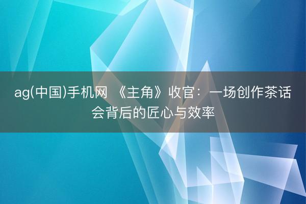 ag(中国)手机网 《主角》收官:一场创作茶话会背后的匠心与效率