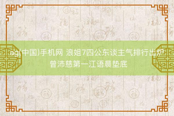 ag(中国)手机网 浪姐7四公东谈主气排行出炉 曾沛慈第一江语晨垫底