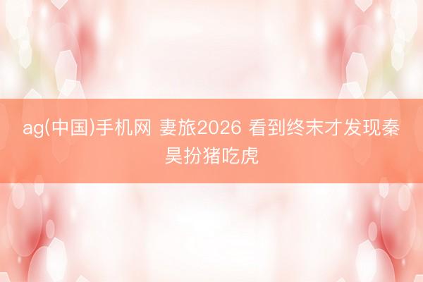 ag(中国)手机网 妻旅2026 看到终末才发现秦昊扮猪吃虎