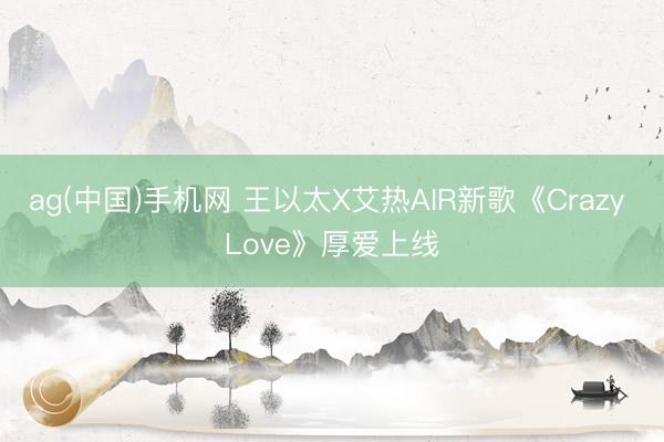 ag(中国)手机网 王以太X艾热AIR新歌《Crazy Love》厚爱上线