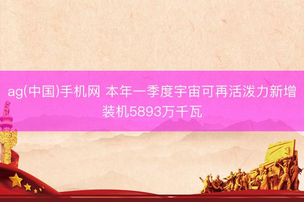 ag(中国)手机网 本年一季度宇宙可再活泼力新增装机5893万千瓦
