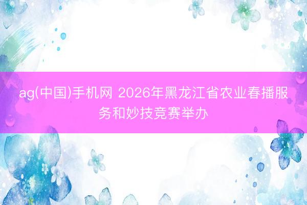 ag(中国)手机网 2026年黑龙江省农业春播服务和妙技竞赛举办