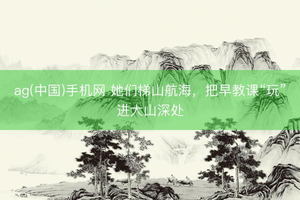 ag(中国)手机网 她们梯山航海，把早教课“玩”进大山深处