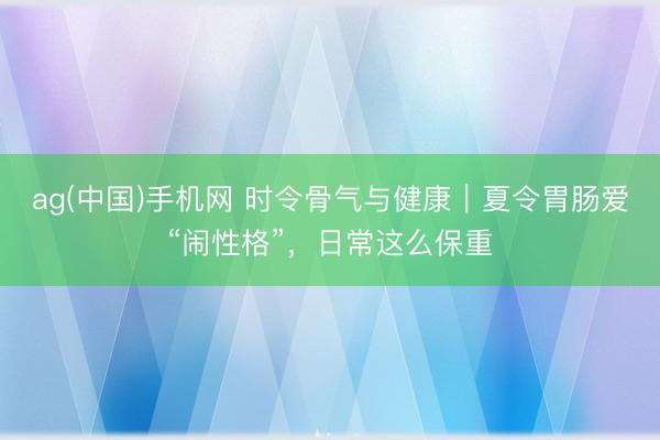 ag(中国)手机网 时令骨气与健康｜夏令胃肠爱“闹性格”，日常这么保重