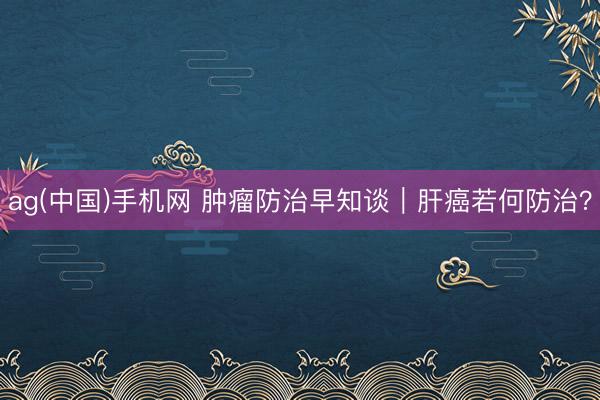 ag(中国)手机网 肿瘤防治早知谈｜肝癌若何防治？
