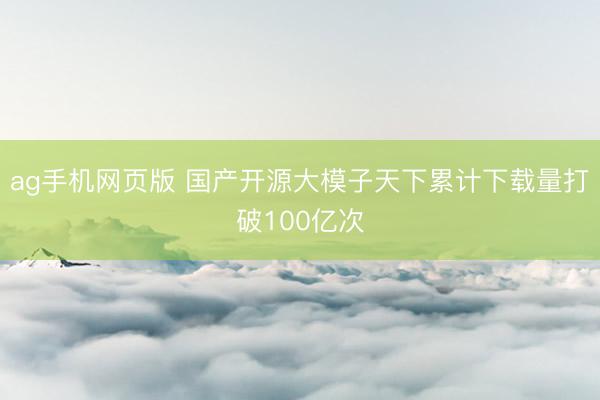 ag手机网页版 国产开源大模子天下累计下载量打破100亿次