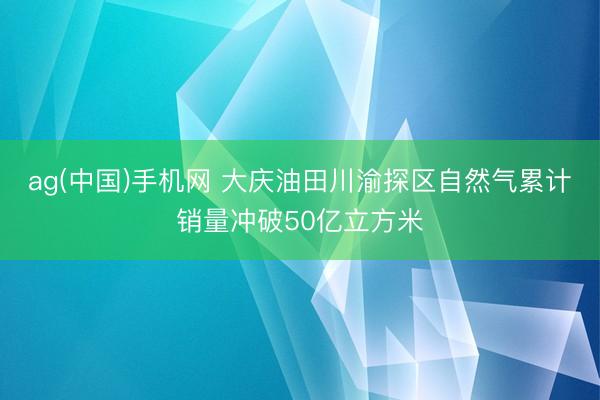 ag(中国)手机网 大庆油田川渝探区自然气累计销量冲破50亿立方米