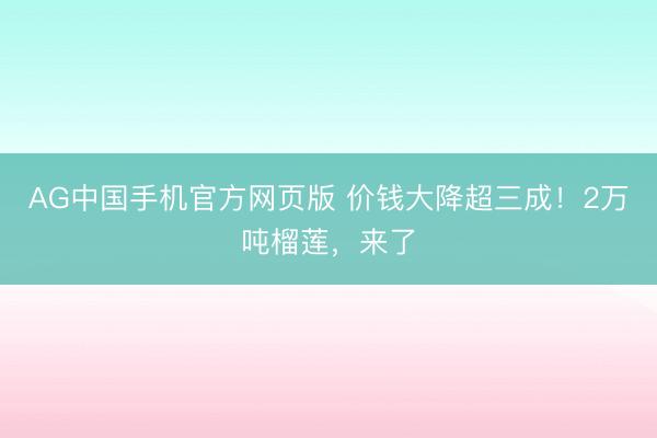 AG中国手机官方网页版 价钱大降超三成！2万吨榴莲，来了
