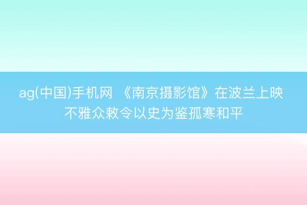 ag(中国)手机网 《南京摄影馆》在波兰上映 不雅众敕令以史为鉴孤寒和平