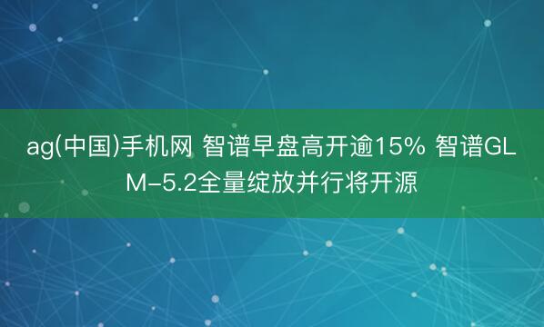 ag(中国)手机网 智谱早盘高开逾15% 智谱GLM-5.2全量绽放并行将开源