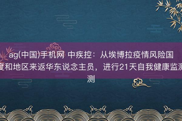 ag(中国)手机网 中疾控：从埃博拉疫情风险国度和地区来返华东说念主员，进行21天自我健康监测
