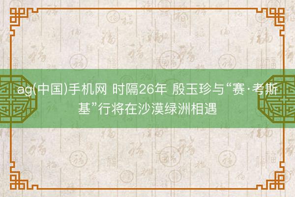 ag(中国)手机网 时隔26年 殷玉珍与“赛·考斯基”行将在沙漠绿洲相遇