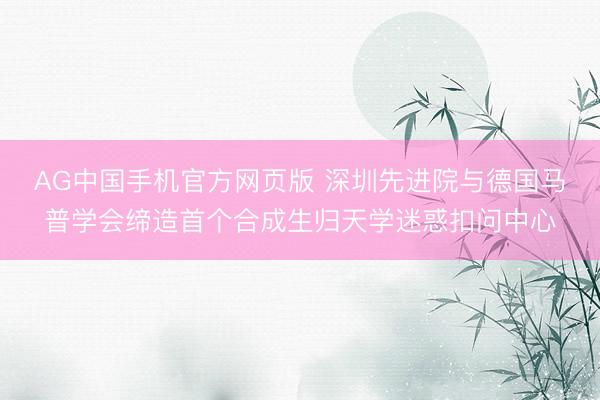 AG中国手机官方网页版 深圳先进院与德国马普学会缔造首个合成生归天学迷惑扣问中心