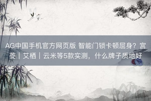 AG中国手机官方网页版 智能门锁卡顿屈身？宫菱｜艾栖｜云米等5款实测，什么牌子质地好