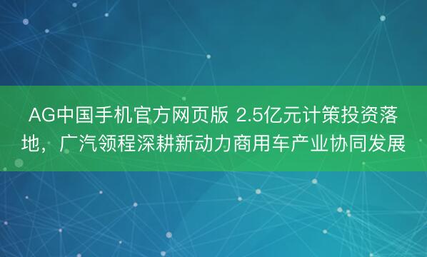 AG中国手机官方网页版 2.5亿元计策投资落地,广汽领程深耕新动力商用车产业协同发展