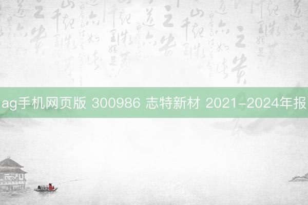 ag手机网页版 300986 志特新材 2021-2024年报