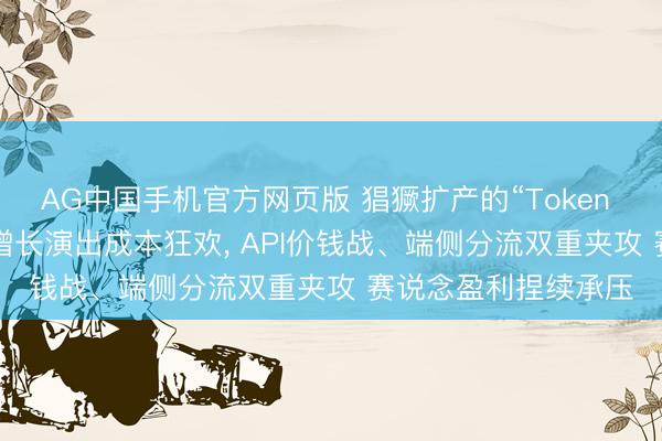 AG中国手机官方网页版 猖獗扩产的“Token 工场”: 营收数十倍增长演出成本狂欢, API价钱战、端侧分流双重夹攻 赛说念盈利捏续承压