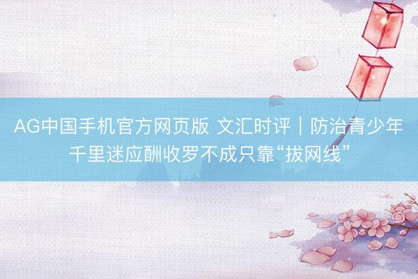 AG中国手机官方网页版 文汇时评|防治青少年千里迷应酬收罗不成只靠“拔网线”