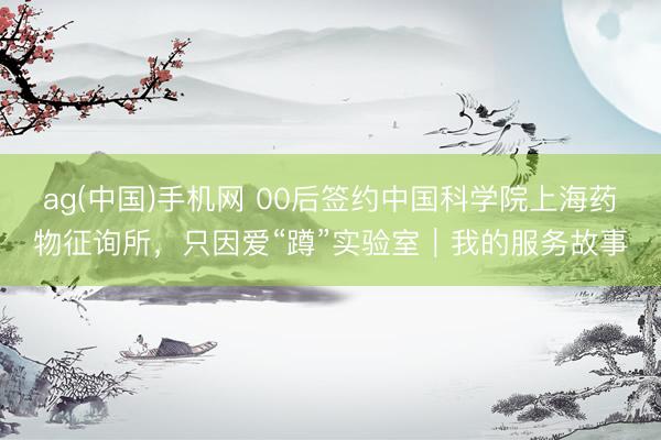 ag(中国)手机网 00后签约中国科学院上海药物征询所,只因爱“蹲”实验室|我的服务故事