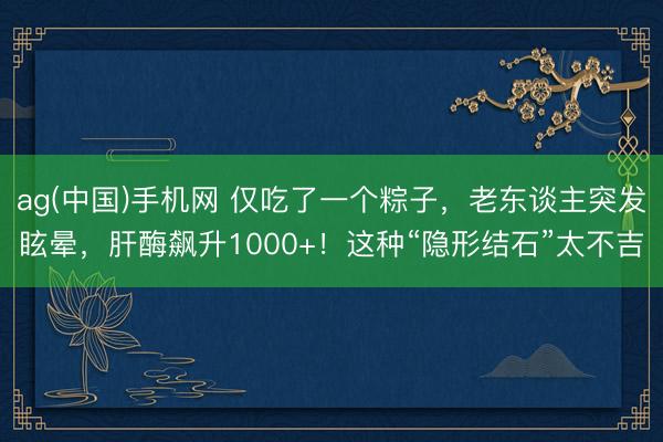 ag(中国)手机网 仅吃了一个粽子,老东谈主突发眩晕,肝酶飙升1000+!这种“隐形结石”太不吉