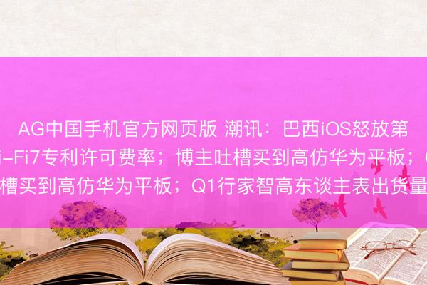 AG中国手机官方网页版 潮讯:巴西iOS怒放第三方商店;华为公布Wi-Fi7专利许可费率;博主吐槽买到高仿华为平板;Q1行家智高东谈主表出货量排行
