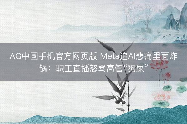 AG中国手机官方网页版 Meta追AI悲痛里面炸锅：职工直播怒骂高管“狗屎”