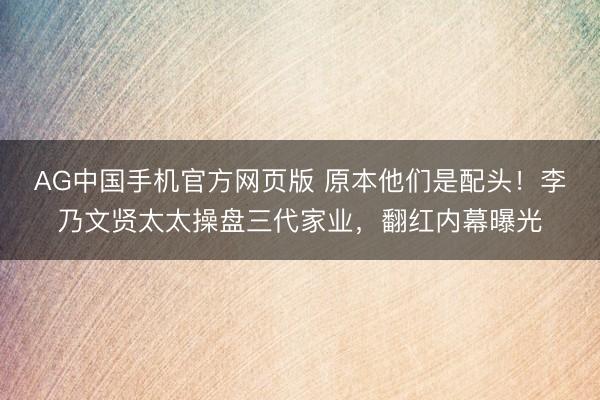 AG中国手机官方网页版 原本他们是配头!李乃文贤太太操盘三代家业,翻红内幕曝光