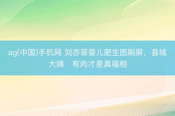 ag(中国)手机网 刘亦菲婴儿肥生图刷屏,县城大姨:有肉才是真福相