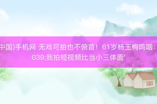 ag(中国)手机网 无戏可拍也不俯首!61岁杨玉梅呜咽:'我拍短视频比当小三体面'